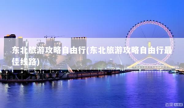 东北旅游攻略自由行(东北旅游攻略自由行最佳线路)
