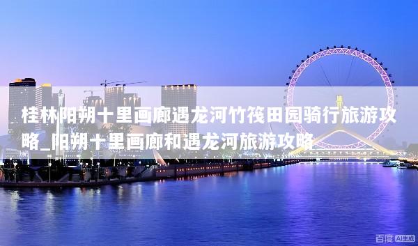 桂林阳朔十里画廊遇龙河竹筏田园骑行旅游攻略_阳朔十里画廊和遇龙河旅游攻略