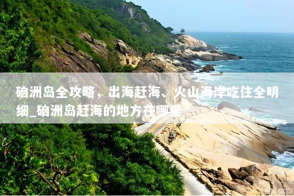 硇洲岛全攻略，出海赶海、火山海岸吃住全明细_硇洲岛赶海的地方在哪里