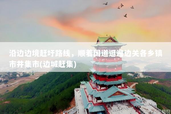 沿边边境赶圩路线，顺着国道逛遍边关各乡镇市井集市(边城赶集)
