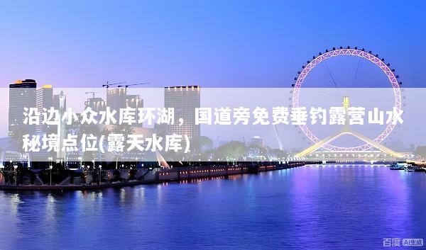 沿边小众水库环湖，国道旁免费垂钓露营山水秘境点位(露天水库)