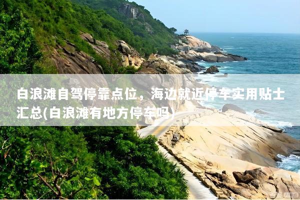 白浪滩自驾停靠点位，海边就近停车实用贴士汇总(白浪滩有地方停车吗)