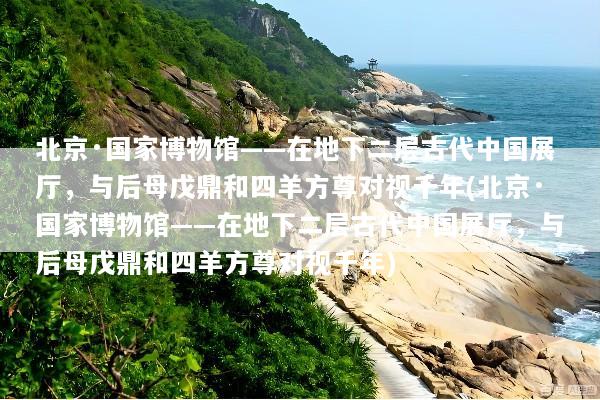 北京·国家博物馆——在地下二层古代中国展厅，与后母戊鼎和四羊方尊对视千年(北京·国家博物馆——在地下二层古代中国展厅，与后母戊鼎和四羊方尊对视千年)
