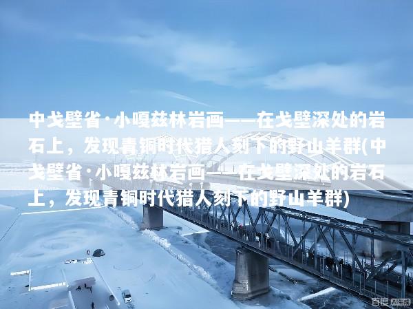 中戈壁省·小嘎兹林岩画——在戈壁深处的岩石上，发现青铜时代猎人刻下的野山羊群(中戈壁省·小嘎兹林岩画——在戈壁深处的岩石上，发现青铜时代猎人刻下的野山羊群)