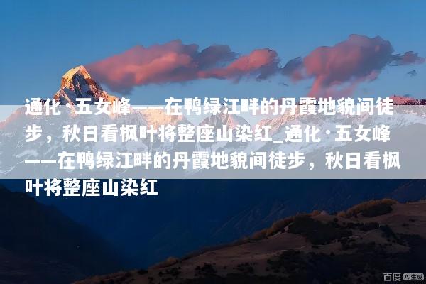 通化·五女峰——在鸭绿江畔的丹霞地貌间徒步，秋日看枫叶将整座山染红_通化·五女峰——在鸭绿江畔的丹霞地貌间徒步，秋日看枫叶将整座山染红