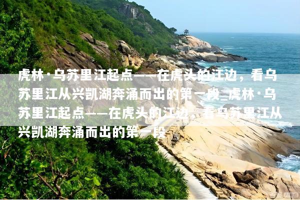 虎林·乌苏里江起点——在虎头的江边，看乌苏里江从兴凯湖奔涌而出的第一段_虎林·乌苏里江起点——在虎头的江边，看乌苏里江从兴凯湖奔涌而出的第一段