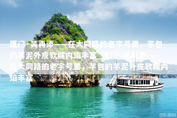 厦门·吴再添——在大同路的老字号里，芋包的芋泥外皮软糯内馅丰富_厦门·吴再添——在大同路的老字号里，芋包的芋泥外皮软糯内馅丰富