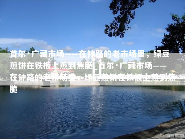 首尔·广藏市场——在钟路的老市场里，绿豆煎饼在铁板上煎到焦脆_首尔·广藏市场——在钟路的老市场里，绿豆煎饼在铁板上煎到焦脆