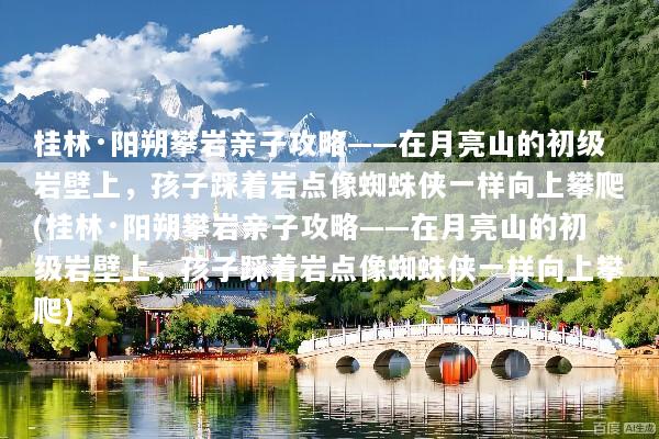 桂林·阳朔攀岩亲子攻略——在月亮山的初级岩壁上，孩子踩着岩点像蜘蛛侠一样向上攀爬(桂林·阳朔攀岩亲子攻略——在月亮山的初级岩壁上，孩子踩着岩点像蜘蛛侠一样向上攀爬)