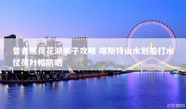 普者黑荷花湖亲子攻略 喀斯特山水划船打水仗荷叶帽防晒