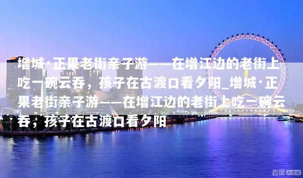 增城·正果老街亲子游——在增江边的老街上吃一碗云吞，孩子在古渡口看夕阳_增城·正果老街亲子游——在增江边的老街上吃一碗云吞，孩子在古渡口看夕阳