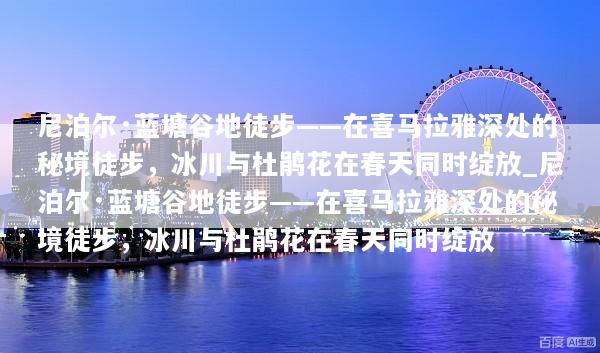 尼泊尔·蓝塘谷地徒步——在喜马拉雅深处的秘境徒步，冰川与杜鹃花在春天同时绽放_尼泊尔·蓝塘谷地徒步——在喜马拉雅深处的秘境徒步，冰川与杜鹃花在春天同时绽放