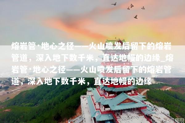 熔岩管·地心之径——火山喷发后留下的熔岩管道，深入地下数千米，直达地幔的边缘_熔岩管·地心之径——火山喷发后留下的熔岩管道，深入地下数千米，直达地幔的边缘