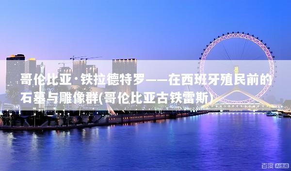 哥伦比亚·铁拉德特罗——在西班牙殖民前的石墓与雕像群(哥伦比亚古铁雷斯)