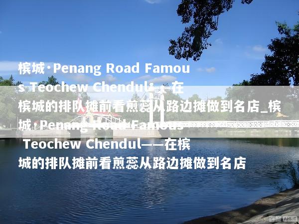 槟城·Penang Road Famous Teochew Chendul——在槟城的排队摊前看煎蕊从路边摊做到名店_槟城·Penang Road Famous Teochew Chendul——在槟城的排队摊前看煎蕊从路边摊做到名店