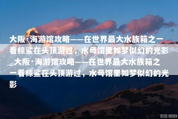 大阪·海游馆攻略——在世界最大水族箱之一看鲸鲨在头顶游过，水母馆里如梦似幻的光影_大阪·海游馆攻略——在世界最大水族箱之一看鲸鲨在头顶游过，水母馆里如梦似幻的光影