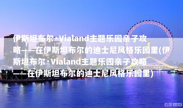 伊斯坦布尔·Vialand主题乐园亲子攻略——在伊斯坦布尔的迪士尼风格乐园里(伊斯坦布尔·Vialand主题乐园亲子攻略——在伊斯坦布尔的迪士尼风格乐园里)