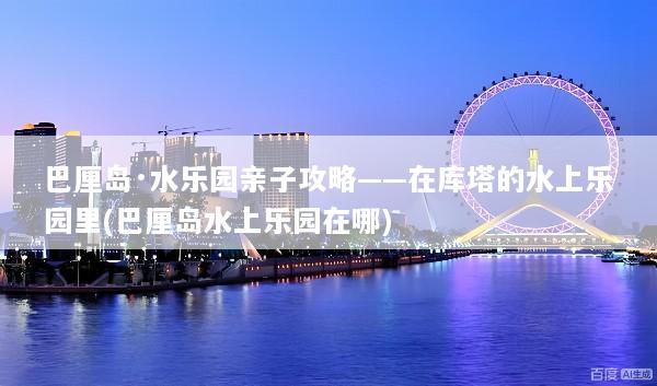 巴厘岛·水乐园亲子攻略——在库塔的水上乐园里(巴厘岛水上乐园在哪)