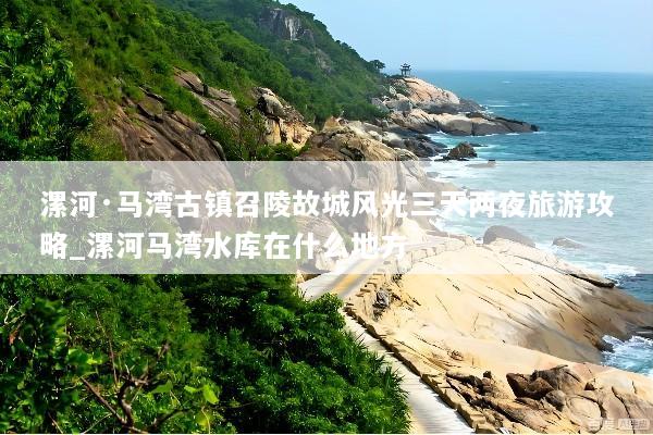 漯河·马湾古镇召陵故城风光三天两夜旅游攻略_漯河马湾水库在什么地方