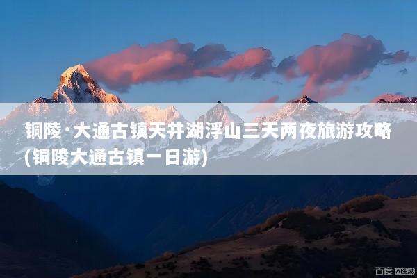 铜陵·大通古镇天井湖浮山三天两夜旅游攻略(铜陵大通古镇一日游)
