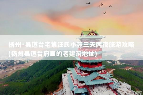 扬州·吴道台宅第汪氏小苑三天两夜旅游攻略(扬州吴道台府里的老建筑地址)