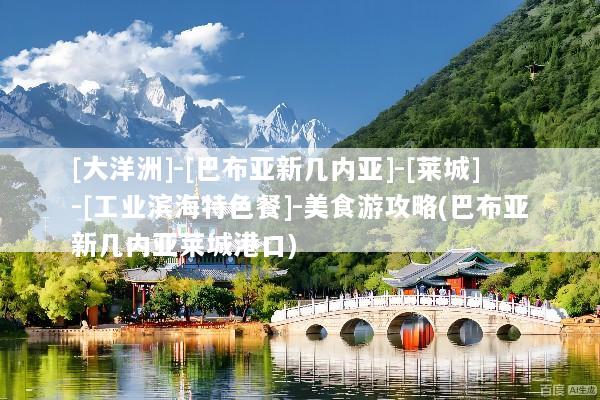 [大洋洲]-[巴布亚新几内亚]-[莱城]-[工业滨海特色餐]-美食游攻略(巴布亚新几内亚莱城港口)