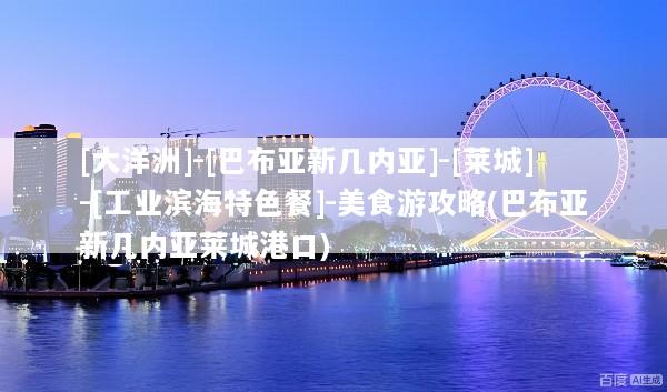 [大洋洲]-[巴布亚新几内亚]-[莱城]-[工业滨海特色餐]-美食游攻略(巴布亚新几内亚莱城港口)