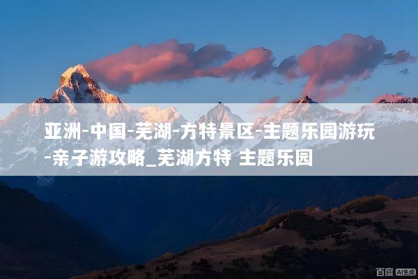 亚洲-中国-芜湖-方特景区-主题乐园游玩-亲子游攻略_芜湖方特 主题乐园