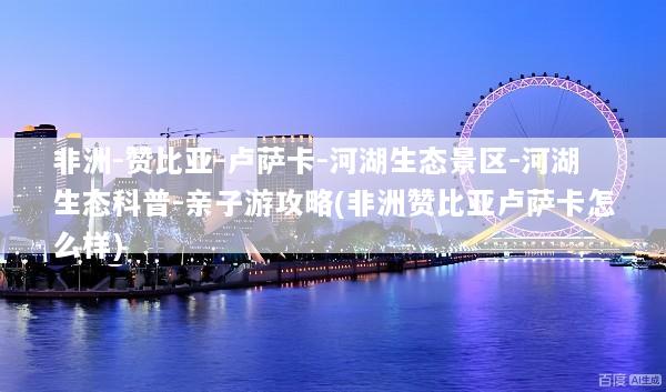 非洲-赞比亚-卢萨卡-河湖生态景区-河湖生态科普-亲子游攻略(非洲赞比亚卢萨卡怎么样)