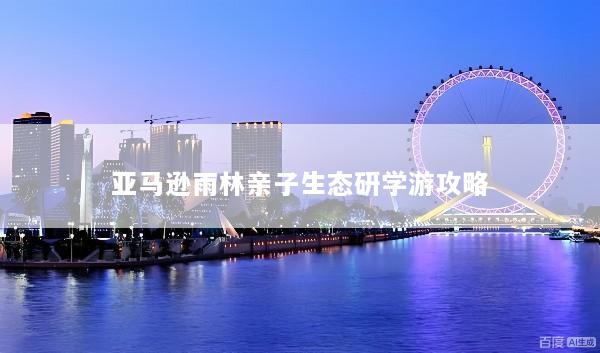 亚马逊雨林亲子生态研学游攻略
